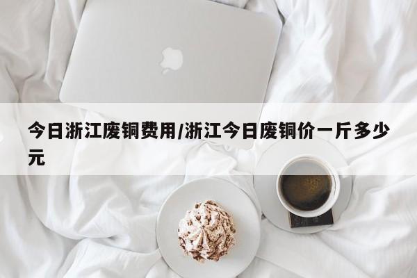 今日浙江废铜费用/浙江今日废铜价一斤多少元