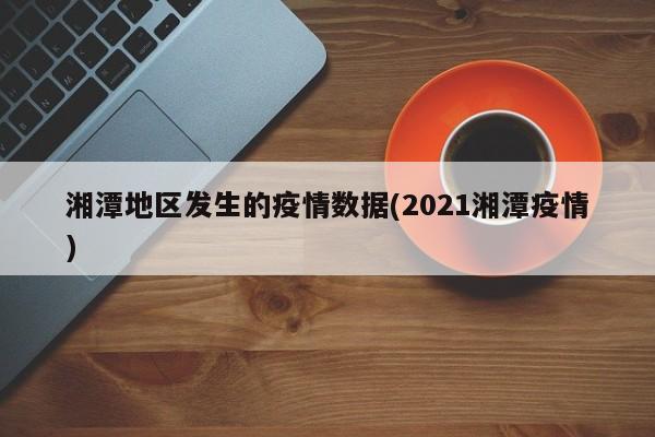 湘潭地区发生的疫情数据(2021湘潭疫情)