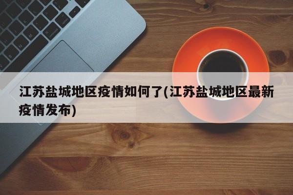 江苏盐城地区疫情如何了(江苏盐城地区最新疫情发布)