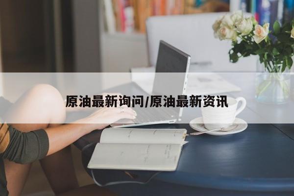 原油最新询问/原油最新资讯