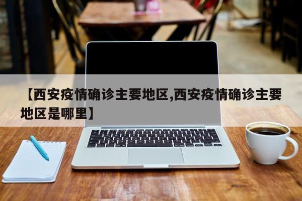 【西安疫情确诊主要地区,西安疫情确诊主要地区是哪里】