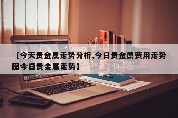【今天贵金属走势分析,今日贵金属费用走势图今日贵金属走势】