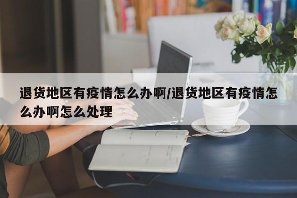 退货地区有疫情怎么办啊/退货地区有疫情怎么办啊怎么处理