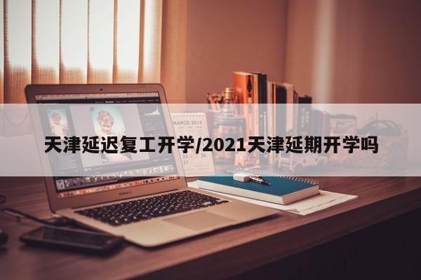 天津延迟复工开学/2021天津延期开学吗