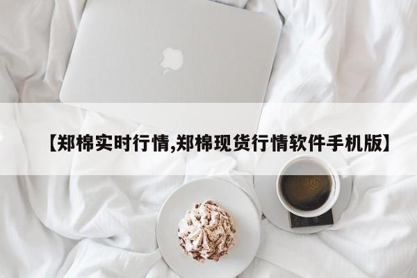【郑棉实时行情,郑棉现货行情软件手机版】