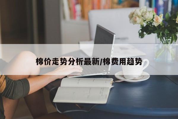 棉价走势分析最新/棉费用趋势