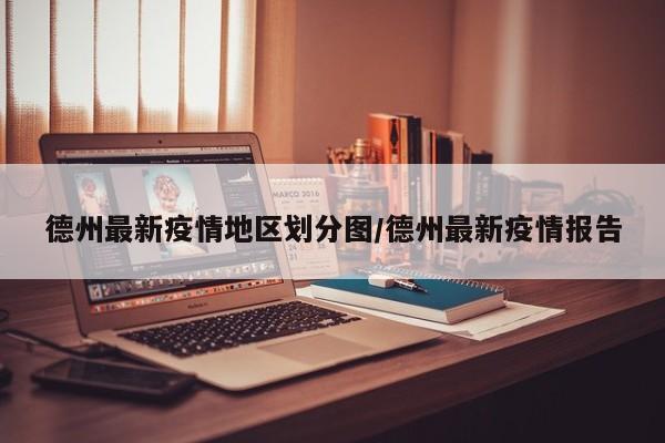 德州最新疫情地区划分图/德州最新疫情报告