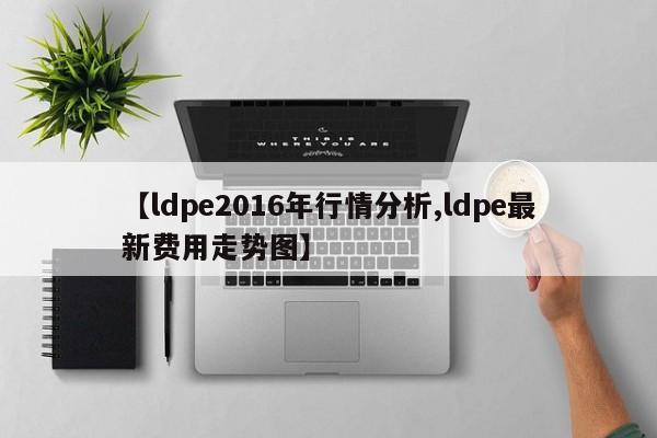 【ldpe2016年行情分析,ldpe最新费用走势图】