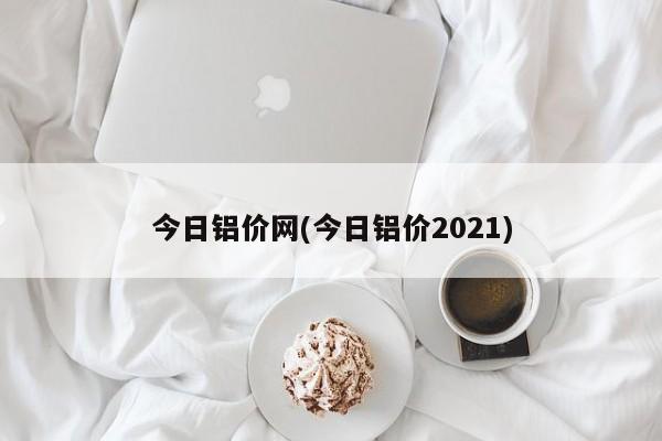 今日铝价网(今日铝价2021)
