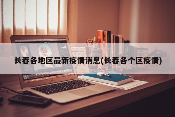 长春各地区最新疫情消息(长春各个区疫情)