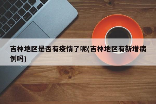吉林地区是否有疫情了呢(吉林地区有新增病例吗)