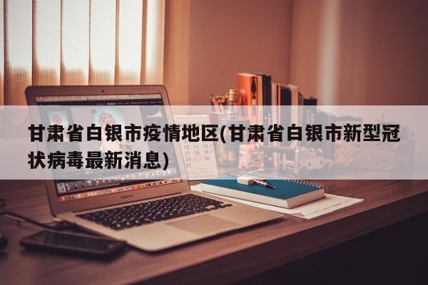 甘肃省白银市疫情地区(甘肃省白银市新型冠状病毒最新消息)
