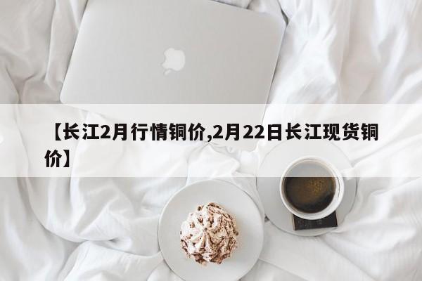 【长江2月行情铜价,2月22日长江现货铜价】