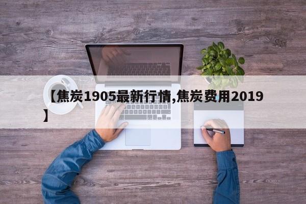 【焦炭1905最新行情,焦炭费用2019】