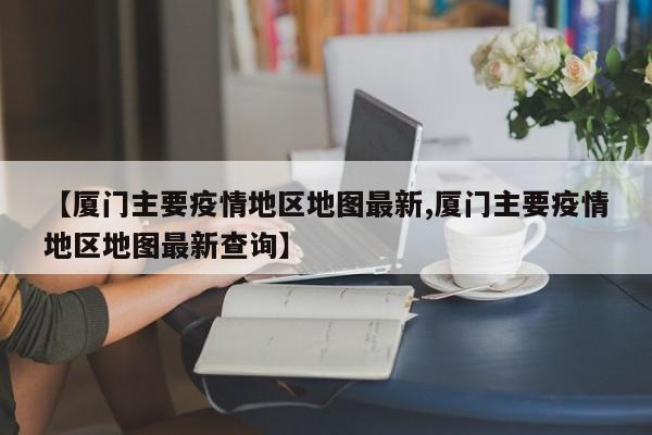【厦门主要疫情地区地图最新,厦门主要疫情地区地图最新查询】