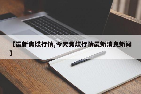 【最新焦煤行情,今天焦煤行情最新消息新闻】