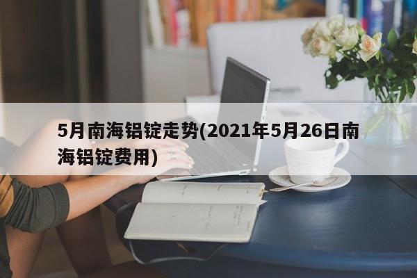 5月南海铝锭走势(2021年5月26日南海铝锭费用)
