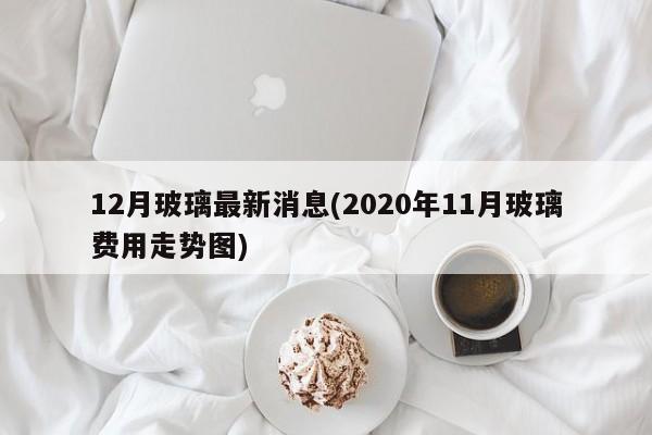 12月玻璃最新消息(2020年11月玻璃费用走势图)