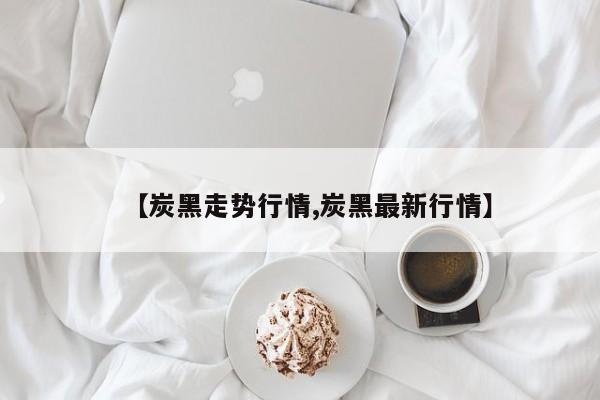 【炭黑走势行情,炭黑最新行情】