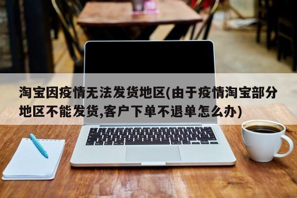 淘宝因疫情无法发货地区(由于疫情淘宝部分地区不能发货,客户下单不退单怎么办)