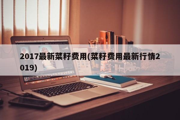 2017最新菜籽费用(菜籽费用最新行情2019)