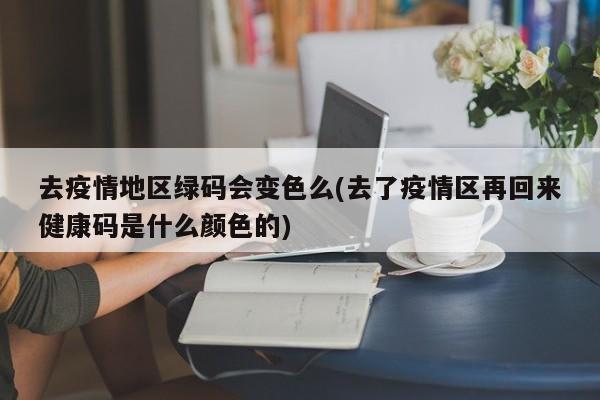 去疫情地区绿码会变色么(去了疫情区再回来健康码是什么颜色的)