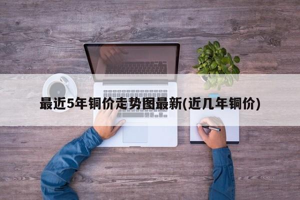 最近5年铜价走势图最新(近几年铜价)