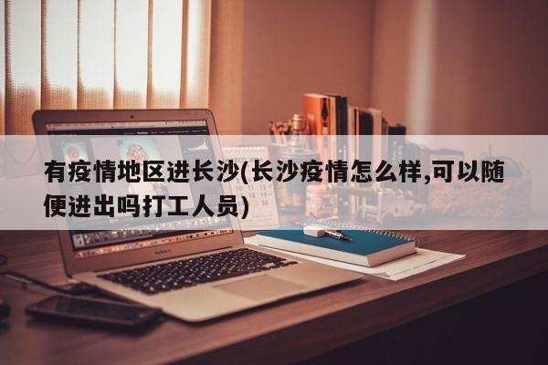 有疫情地区进长沙(长沙疫情怎么样,可以随便进出吗打工人员)