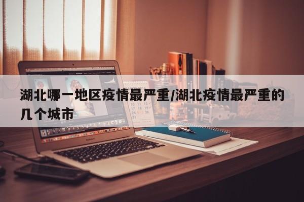 湖北哪一地区疫情最严重/湖北疫情最严重的几个城市