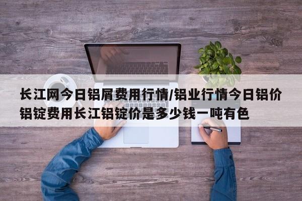长江网今日铝屑费用行情/铝业行情今日铝价铝锭费用长江铝锭价是多少钱一吨有色
