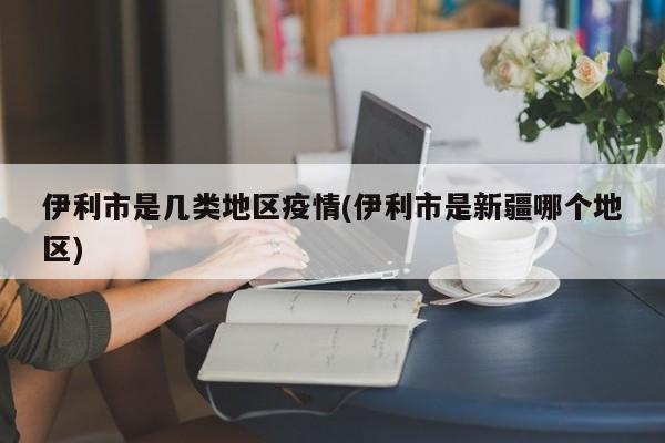 伊利市是几类地区疫情(伊利市是新疆哪个地区)