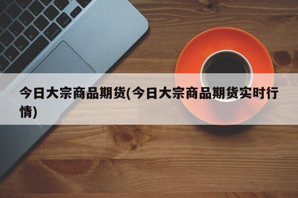 今日大宗商品期货(今日大宗商品期货实时行情)