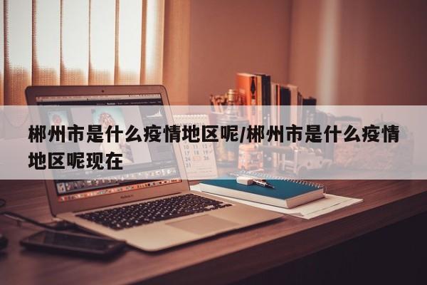 郴州市是什么疫情地区呢/郴州市是什么疫情地区呢现在
