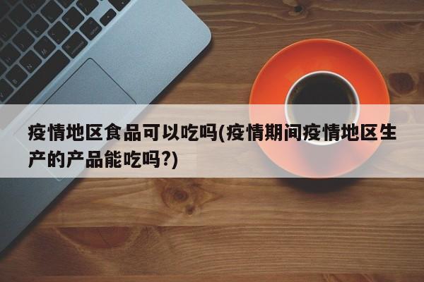 疫情地区食品可以吃吗(疫情期间疫情地区生产的产品能吃吗?)