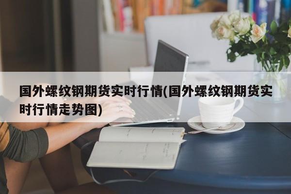 国外螺纹钢期货实时行情(国外螺纹钢期货实时行情走势图)