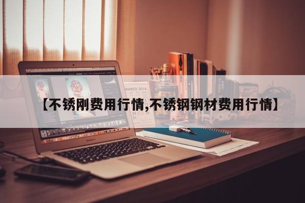【不锈刚费用行情,不锈钢钢材费用行情】