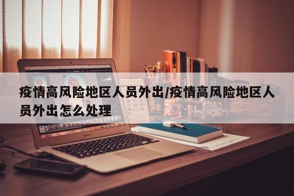 疫情高风险地区人员外出/疫情高风险地区人员外出怎么处理