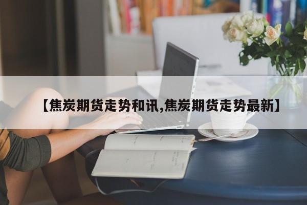 【焦炭期货走势和讯,焦炭期货走势最新】