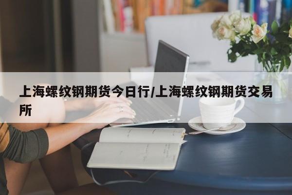 上海螺纹钢期货今日行/上海螺纹钢期货交易所