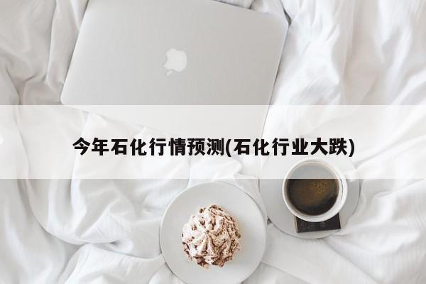 今年石化行情预测(石化行业大跌)