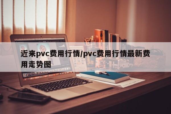 近来pvc费用行情/pvc费用行情最新费用走势图