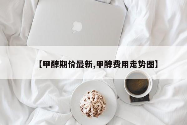 【甲醇期价最新,甲醇费用走势图】