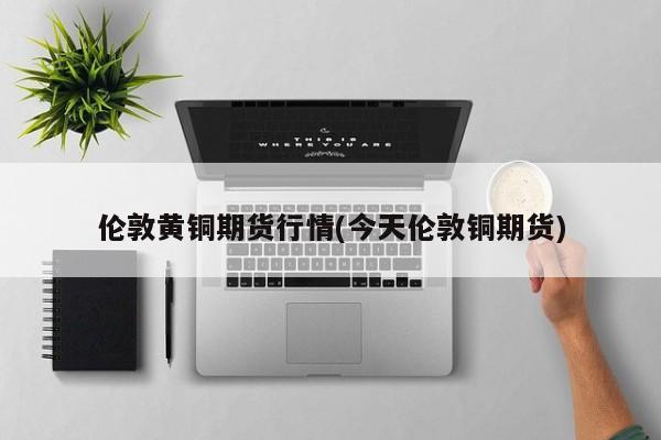 伦敦黄铜期货行情(今天伦敦铜期货)