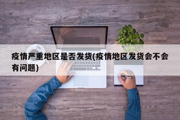 疫情严重地区是否发货(疫情地区发货会不会有问题)