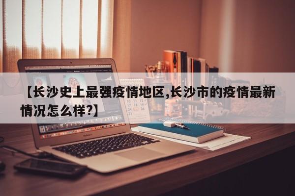 【长沙史上最强疫情地区,长沙市的疫情最新情况怎么样?】