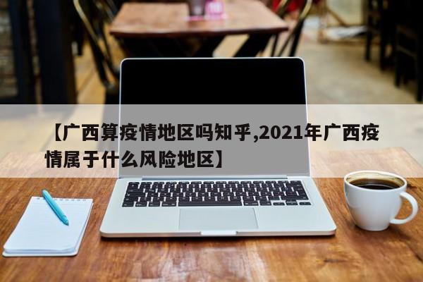 【广西算疫情地区吗知乎,2021年广西疫情属于什么风险地区】