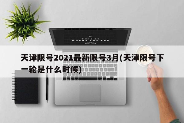 天津限号2021最新限号3月(天津限号下一轮是什么时候)