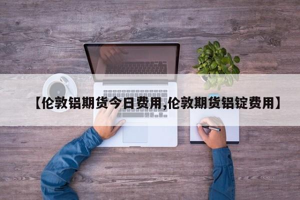 【伦敦铝期货今日费用,伦敦期货铝锭费用】