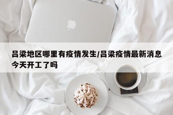 吕梁地区哪里有疫情发生/吕梁疫情最新消息今天开工了吗