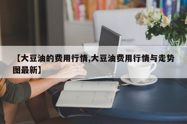 【大豆油的费用行情,大豆油费用行情与走势图最新】